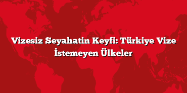 Vizesiz Seyahatin Keyfi: Türkiye Vize İstemeyen Ülkeler