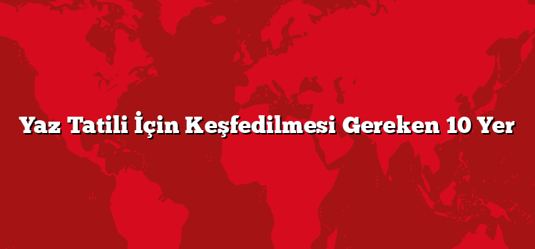 Yaz Tatili İçin Keşfedilmesi Gereken 10 Yer