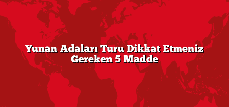 Yunan Adaları Turu Dikkat Etmeniz Gereken 5 Madde
