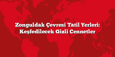 Zonguldak Çevresi Tatil Yerleri: Keşfedilecek Gizli Cennetler