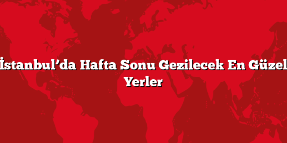 İstanbul’da Hafta Sonu Gezilecek En Güzel Yerler