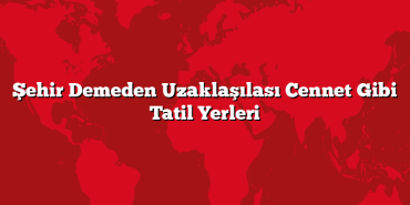 Şehir Demeden Uzaklaşılası Cennet Gibi Tatil Yerleri