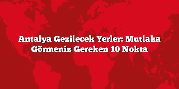 Antalya Gezilecek Yerler: Mutlaka Görmeniz Gereken 10 Nokta