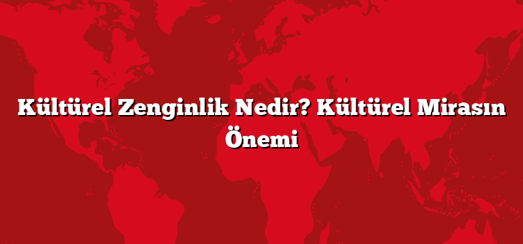 Kültürel Zenginlik Nedir? Kültürel Mirasın Önemi