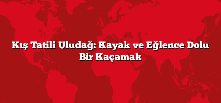 Kış Tatili Uludağ: Kayak ve Eğlence Dolu Bir Kaçamak