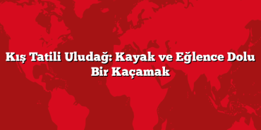 Kış Tatili Uludağ: Kayak ve Eğlence Dolu Bir Kaçamak