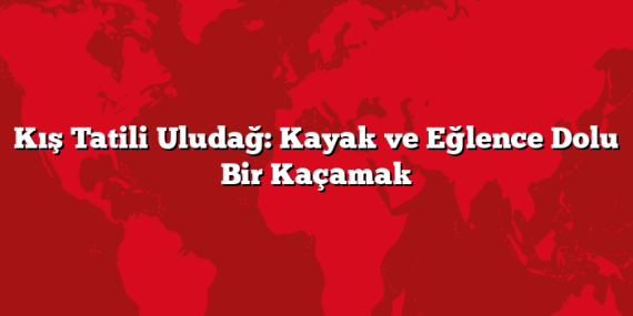 Kış Tatili Uludağ: Kayak ve Eğlence Dolu Bir Kaçamak