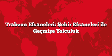 Trabzon Efsaneleri: Şehir Efsaneleri ile Geçmişe Yolculuk