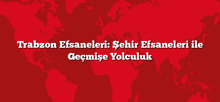 Trabzon Efsaneleri: Şehir Efsaneleri ile Geçmişe Yolculuk