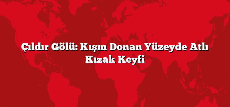 Çıldır Gölü: Kışın Donan Yüzeyde Atlı Kızak Keyfi