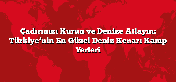 Çadırınızı Kurun ve Denize Atlayın: Türkiye’nin En Güzel Deniz Kenarı Kamp Yerleri
