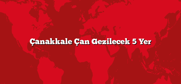 Çanakkale Çan Gezilecek 5 Yer