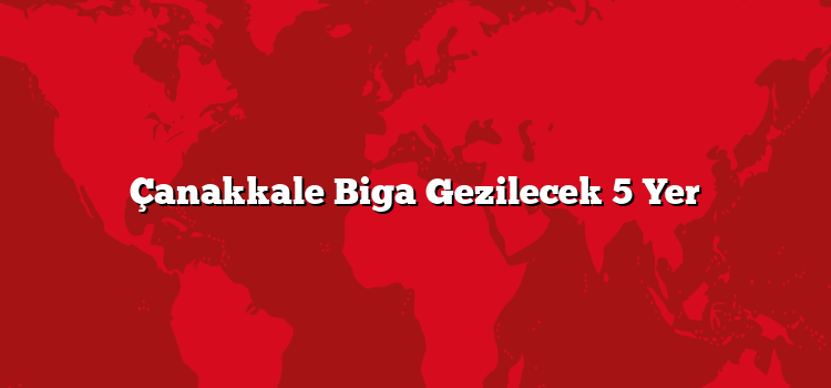 Çanakkale Biga Gezilecek 5 Yer
