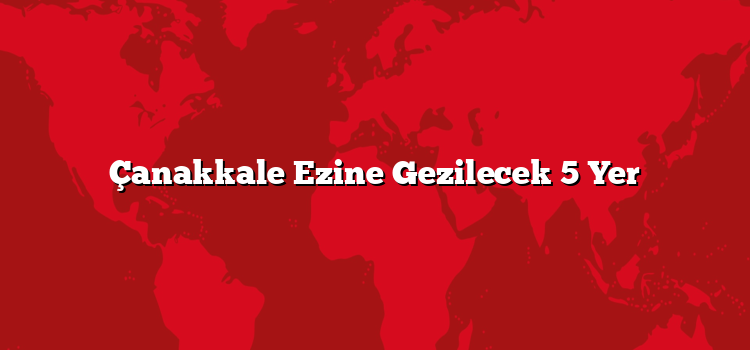 Çanakkale Ezine Gezilecek 5 Yer