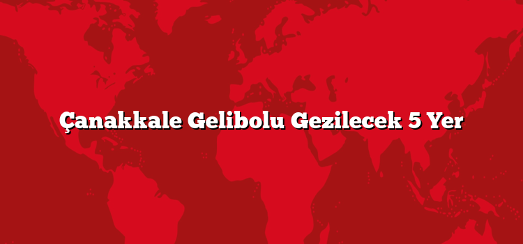 Çanakkale Gelibolu Gezilecek 5 Yer