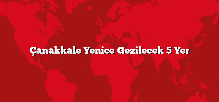 Çanakkale Yenice Gezilecek 5 Yer