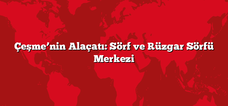 Çeşme’nin Alaçatı: Sörf ve Rüzgar Sörfü Merkezi