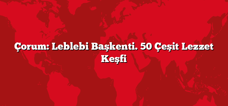 Çorum: Leblebi Başkenti. 50 Çeşit Lezzet Keşfi