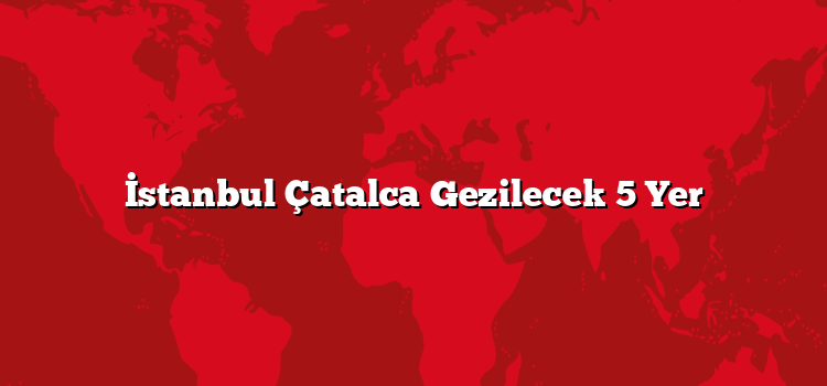 İstanbul Çatalca Gezilecek 5 Yer