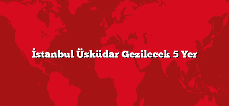 İstanbul Üsküdar Gezilecek 5 Yer
