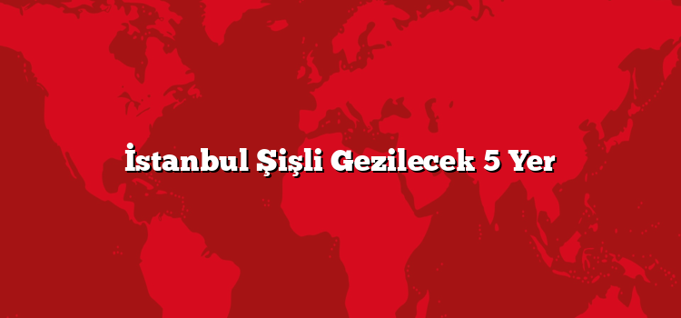 İstanbul Şişli Gezilecek 5 Yer