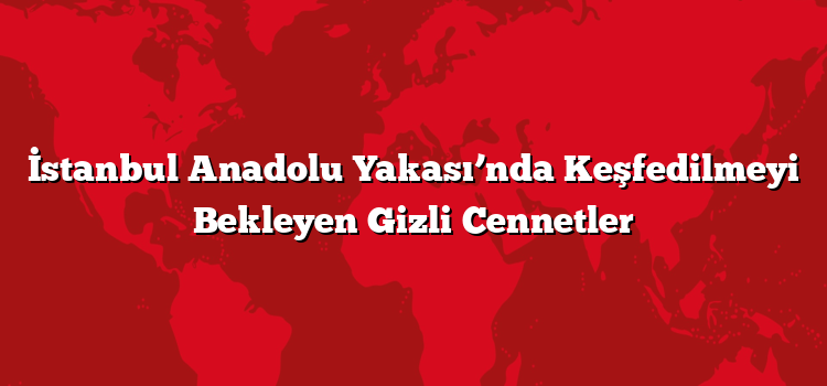 İstanbul Anadolu Yakası’nda Keşfedilmeyi Bekleyen Gizli Cennetler