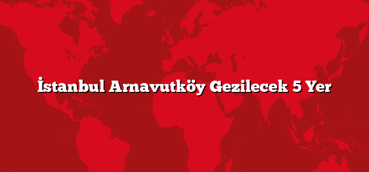 İstanbul Arnavutköy Gezilecek 5 Yer