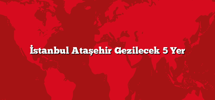 İstanbul Ataşehir Gezilecek 5 Yer