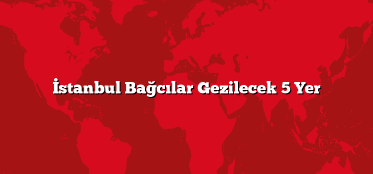 İstanbul Bağcılar Gezilecek 5 Yer
