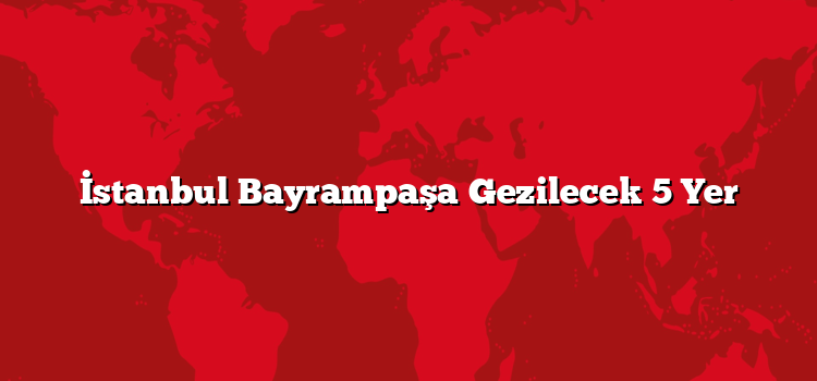 İstanbul Bayrampaşa Gezilecek 5 Yer