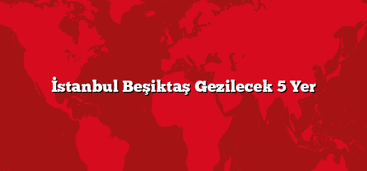 İstanbul Beşiktaş Gezilecek 5 Yer