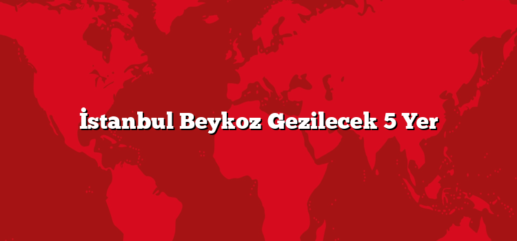 İstanbul Beykoz Gezilecek 5 Yer