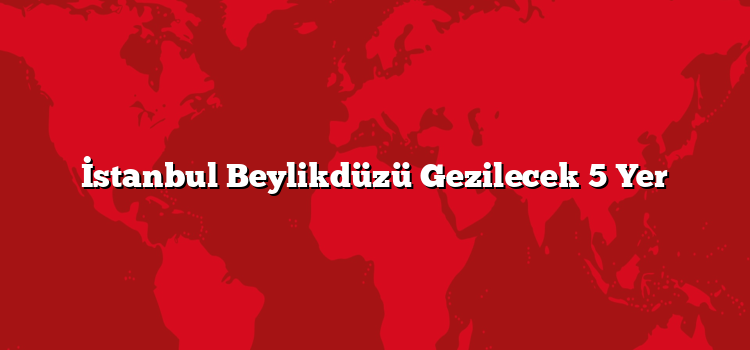 İstanbul Beylikdüzü Gezilecek 5 Yer