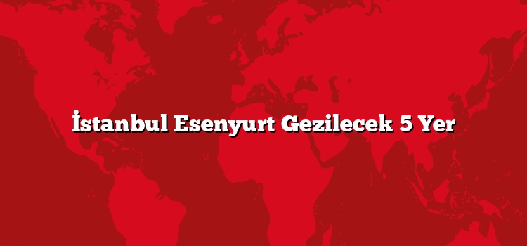 İstanbul Esenyurt Gezilecek 5 Yer