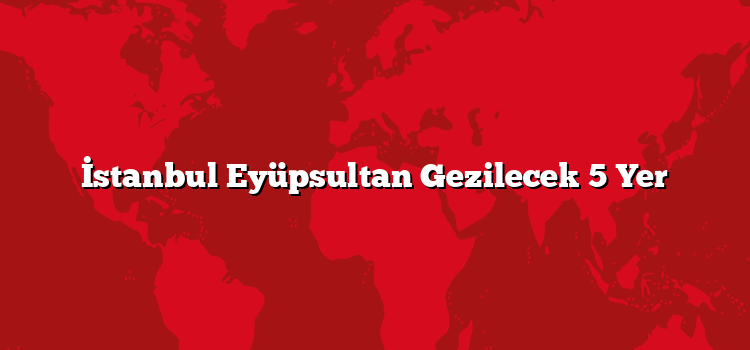 İstanbul Eyüpsultan Gezilecek 5 Yer