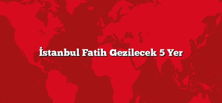 İstanbul Fatih Gezilecek 5 Yer