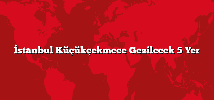 İstanbul Küçükçekmece Gezilecek 5 Yer