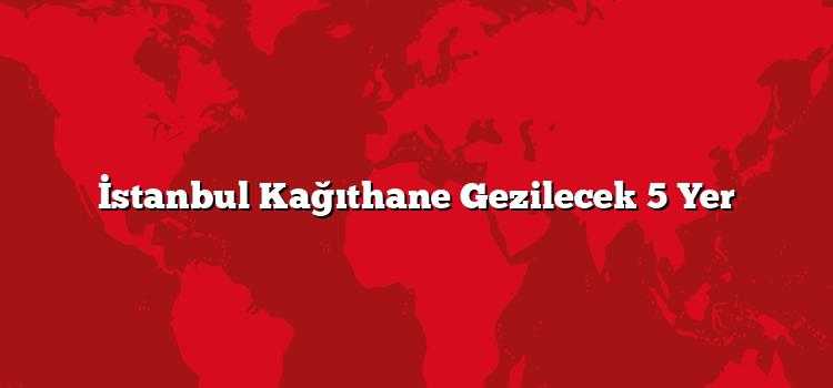 İstanbul Kağıthane Gezilecek 5 Yer
