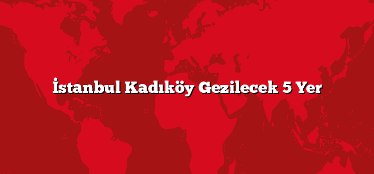 İstanbul Kadıköy Gezilecek 5 Yer