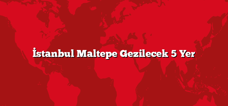 İstanbul Maltepe Gezilecek 5 Yer