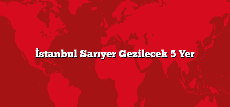 İstanbul Sarıyer Gezilecek 5 Yer