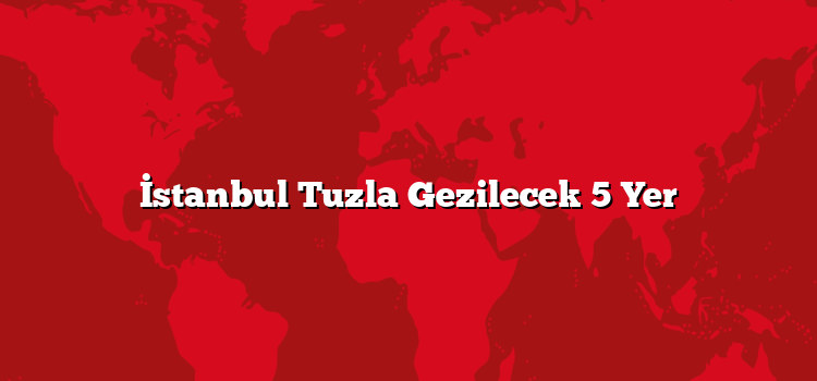 İstanbul Tuzla Gezilecek 5 Yer