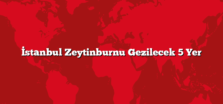 İstanbul Zeytinburnu Gezilecek 5 Yer