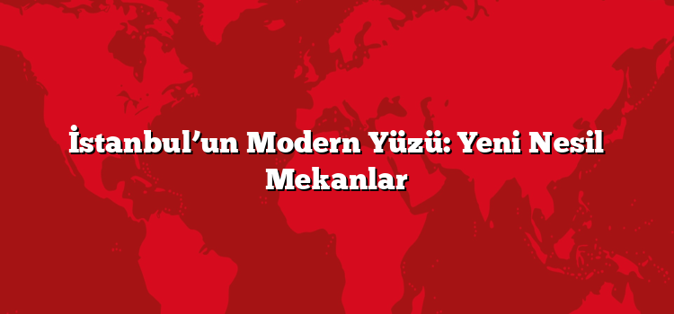 İstanbul’un Modern Yüzü: Yeni Nesil Mekanlar