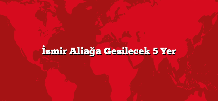 İzmir Aliağa Gezilecek 5 Yer