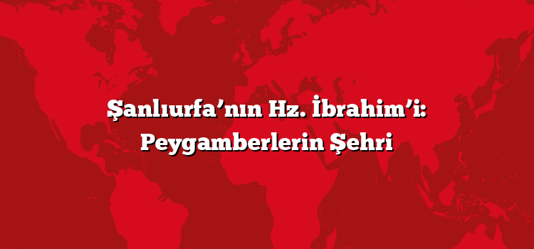Şanlıurfa’nın Hz. İbrahim’i: Peygamberlerin Şehri