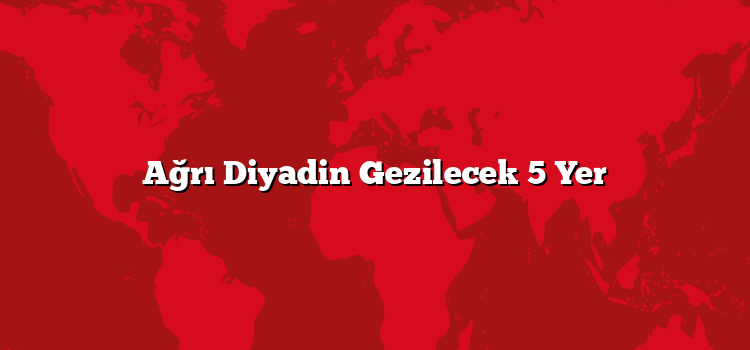 Ağrı Diyadin Gezilecek 5 Yer