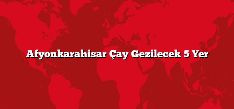 Afyonkarahisar Çay Gezilecek 5 Yer