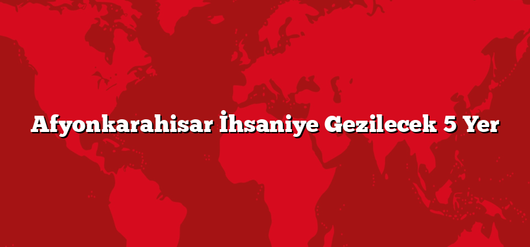 Afyonkarahisar İhsaniye Gezilecek 5 Yer