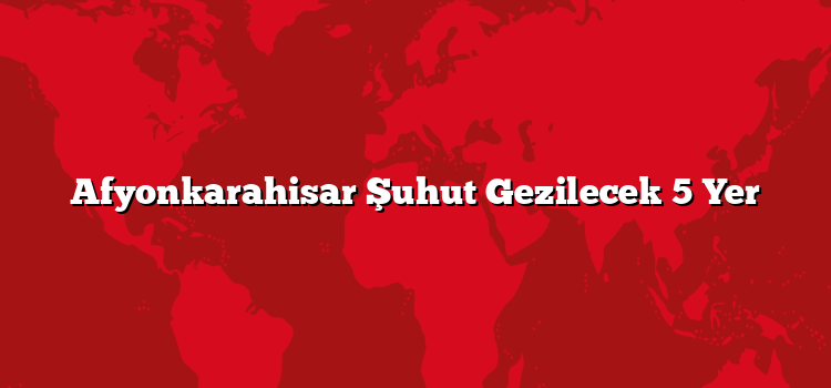 Afyonkarahisar Şuhut Gezilecek 5 Yer